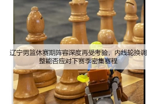 辽宁男篮休赛期阵容深度再受考验，内线轮换调整能否应对下赛季密集赛程